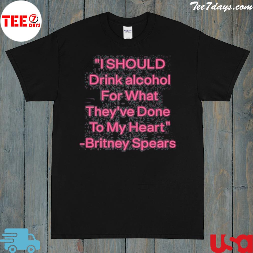 I Should Drink Alcohol For What They’ve Done To My Heart Britney Spears Shirt