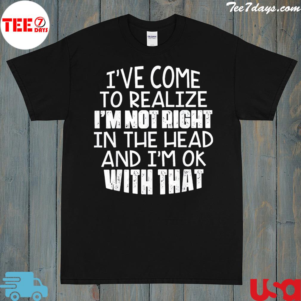 I've come to realize I'm not right in the head and I'm ok 2022 shirt