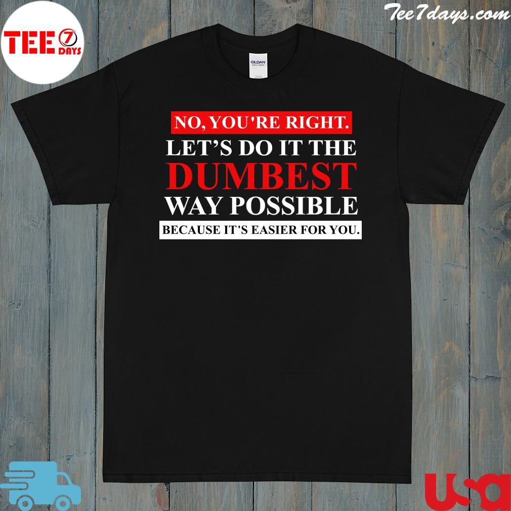 No you're right let's do it the dumbest way possible because it's easier for you shirt